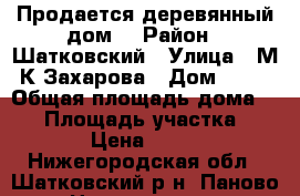 Продается деревянный дом. › Район ­ Шатковский › Улица ­ М.К.Захарова › Дом ­ 29 › Общая площадь дома ­ 24 › Площадь участка ­ 1 268 › Цена ­ 350 000 - Нижегородская обл., Шатковский р-н, Паново с. Недвижимость » Дома, коттеджи, дачи продажа   . Нижегородская обл.